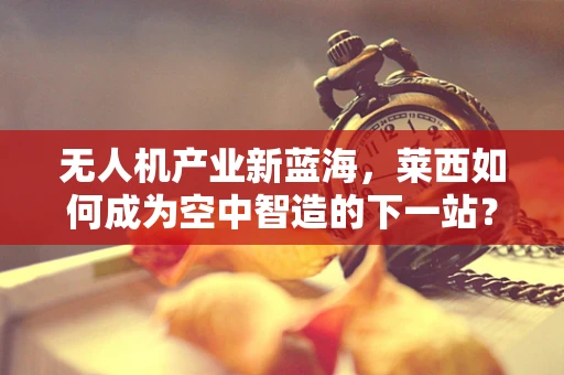 无人机产业新蓝海，莱西如何成为空中智造的下一站？