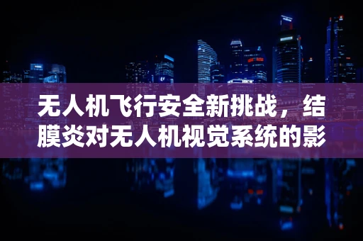 无人机飞行安全新挑战，结膜炎对无人机视觉系统的影响