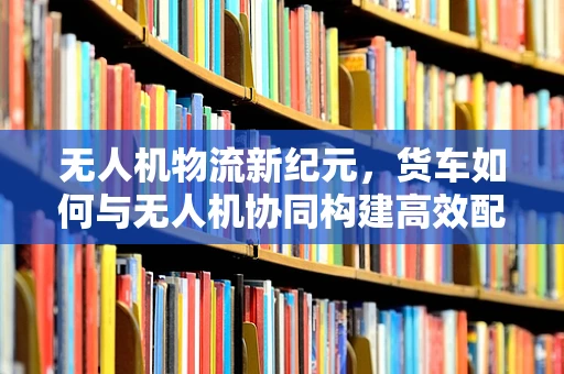 无人机物流新纪元，货车如何与无人机协同构建高效配送网络？