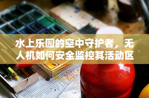水上乐园的空中守护者，无人机如何安全监控其活动区域？