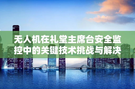 无人机在礼堂主席台安全监控中的关键技术挑战与解决方案