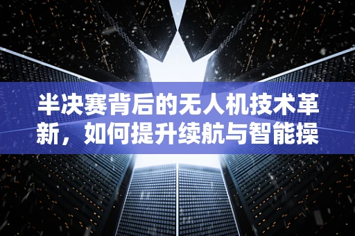 半决赛背后的无人机技术革新，如何提升续航与智能操控？