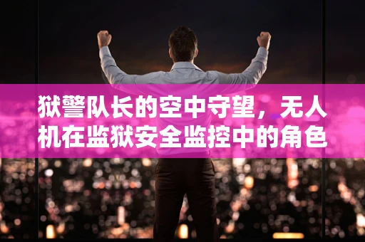 狱警队长的空中守望，无人机在监狱安全监控中的角色与挑战