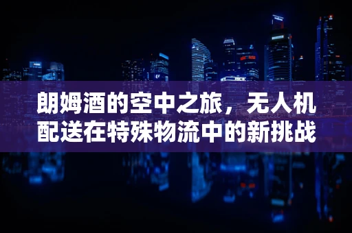 朗姆酒的空中之旅，无人机配送在特殊物流中的新挑战？