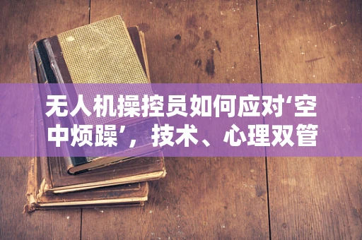 无人机操控员如何应对‘空中烦躁’，技术、心理双管齐下的解决方案