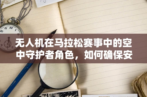 无人机在马拉松赛事中的空中守护者角色，如何确保安全与效率的双重提升？