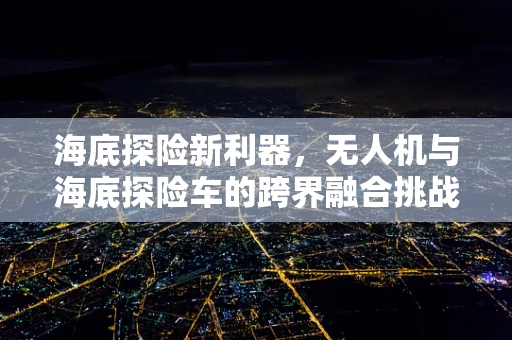 海底探险新利器，无人机与海底探险车的跨界融合挑战