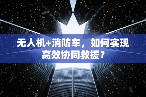 无人机+消防车，如何实现高效协同救援？