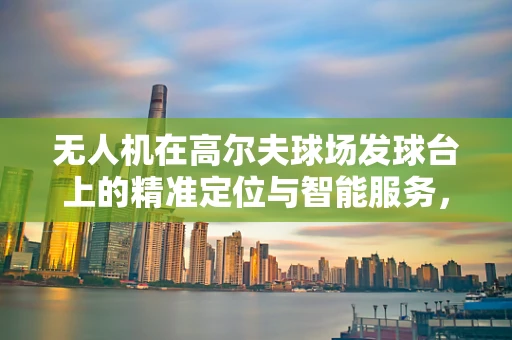 无人机在高尔夫球场发球台上的精准定位与智能服务，挑战与机遇？