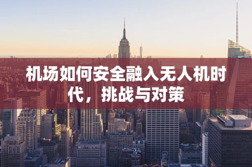 机场如何安全融入无人机时代，挑战与对策
