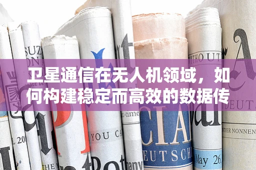 卫星通信在无人机领域，如何构建稳定而高效的数据传输链路？