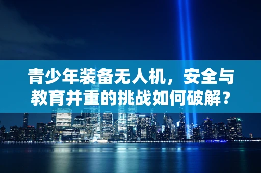青少年装备无人机，安全与教育并重的挑战如何破解？