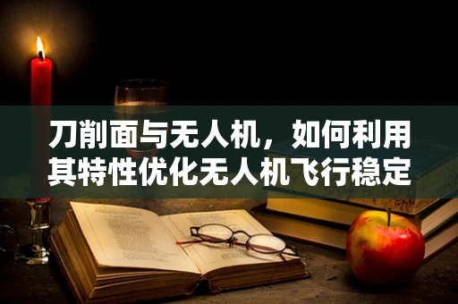 刀削面与无人机，如何利用其特性优化无人机飞行稳定性？