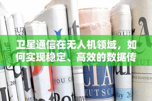 卫星通信在无人机领域，如何实现稳定、高效的数据传输？