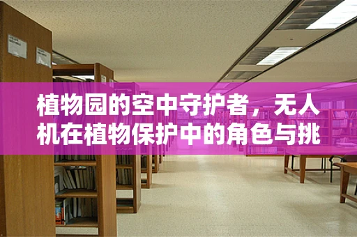 植物园的空中守护者，无人机在植物保护中的角色与挑战？
