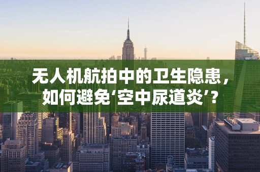 无人机航拍中的卫生隐患，如何避免‘空中尿道炎’？