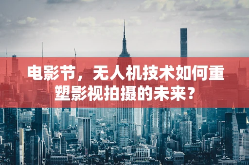 电影节，无人机技术如何重塑影视拍摄的未来？
