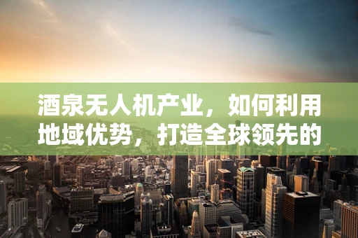 酒泉无人机产业，如何利用地域优势，打造全球领先的无人机研发中心？