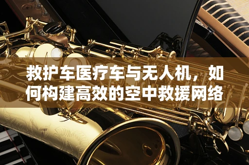 救护车医疗车与无人机，如何构建高效的空中救援网络？