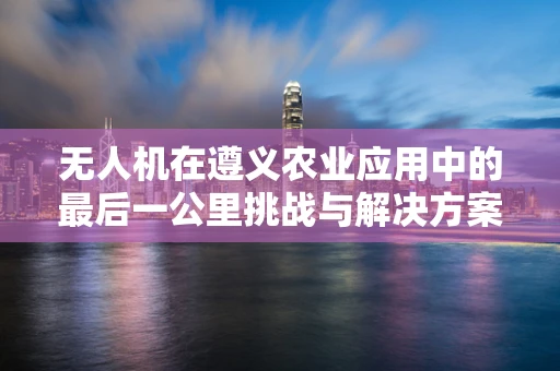 无人机在遵义农业应用中的最后一公里挑战与解决方案