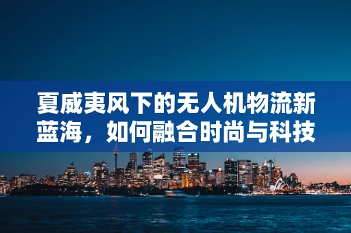 夏威夷风下的无人机物流新蓝海，如何融合时尚与科技？