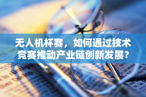 无人机杯赛，如何通过技术竞赛推动产业链创新发展？