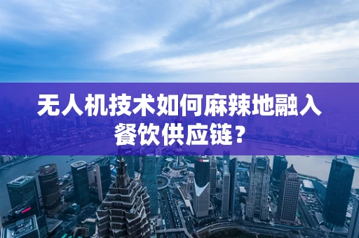无人机技术如何麻辣地融入餐饮供应链？