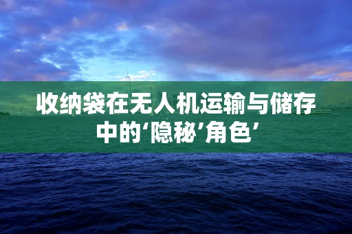 收纳袋在无人机运输与储存中的‘隐秘’角色’