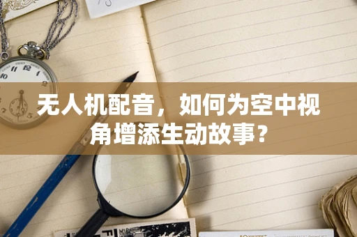 无人机配音，如何为空中视角增添生动故事？