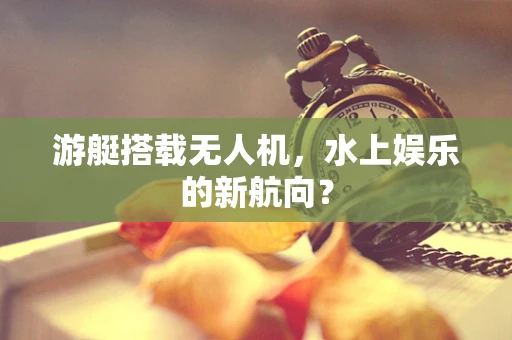 游艇搭载无人机，水上娱乐的新航向？