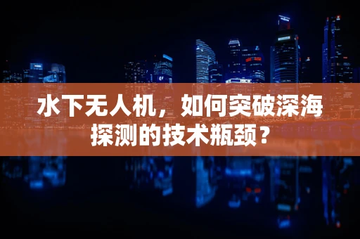 水下无人机，如何突破深海探测的技术瓶颈？