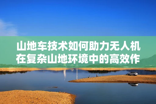 山地车技术如何助力无人机在复杂山地环境中的高效作业？