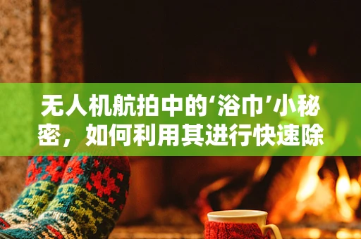 无人机航拍中的‘浴巾’小秘密，如何利用其进行快速除湿与维护？
