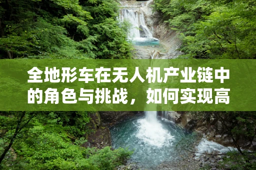 全地形车在无人机产业链中的角色与挑战，如何实现高效协同？