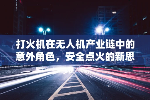 打火机在无人机产业链中的意外角色，安全点火的新思路？