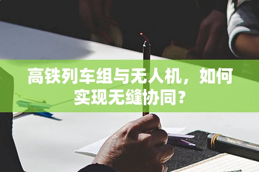 高铁列车组与无人机，如何实现无缝协同？