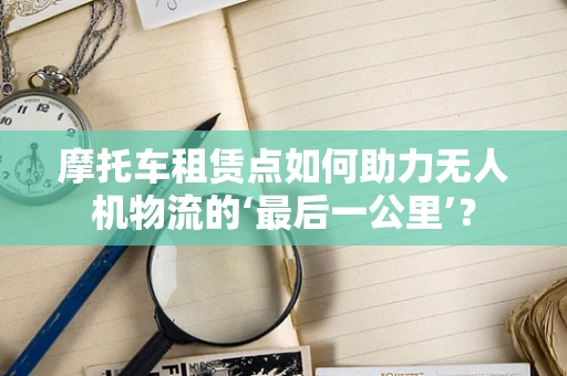 摩托车租赁点如何助力无人机物流的‘最后一公里’？