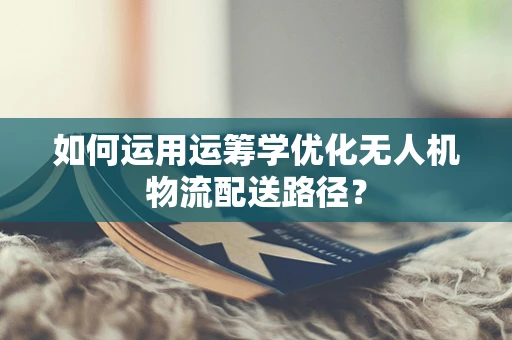 如何运用运筹学优化无人机物流配送路径？