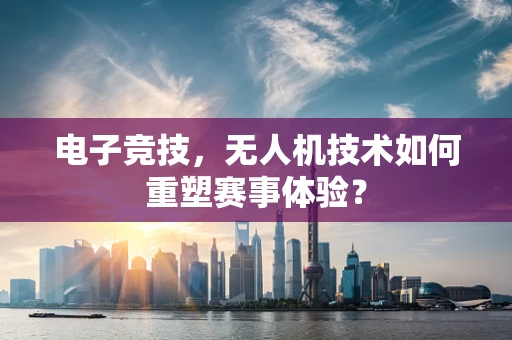 电子竞技，无人机技术如何重塑赛事体验？