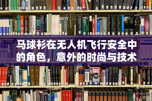 马球衫在无人机飞行安全中的角色，意外的时尚与技术的碰撞