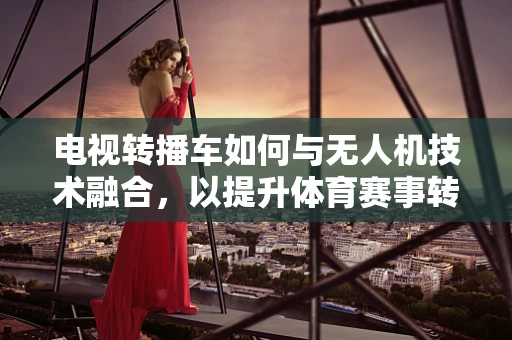 电视转播车如何与无人机技术融合，以提升体育赛事转播的效率与质量？