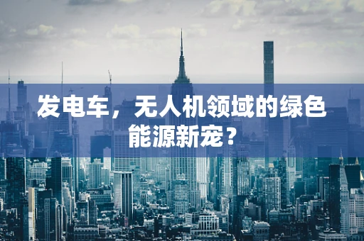 发电车，无人机领域的绿色能源新宠？