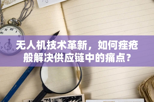 无人机技术革新，如何痤疮般解决供应链中的痛点？