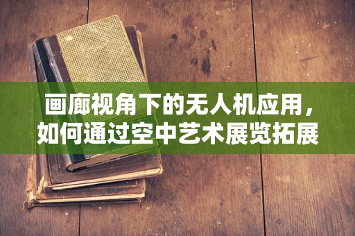 画廊视角下的无人机应用，如何通过空中艺术展览拓展无人机产业链？