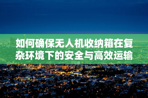 如何确保无人机收纳箱在复杂环境下的安全与高效运输？