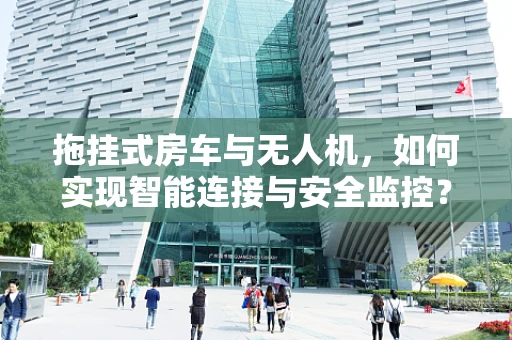 拖挂式房车与无人机，如何实现智能连接与安全监控？