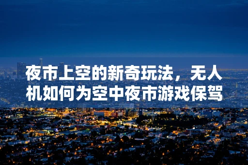 夜市上空的新奇玩法，无人机如何为空中夜市游戏保驾护航？