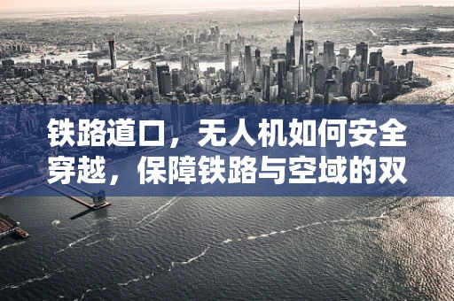 铁路道口，无人机如何安全穿越，保障铁路与空域的双重安全？