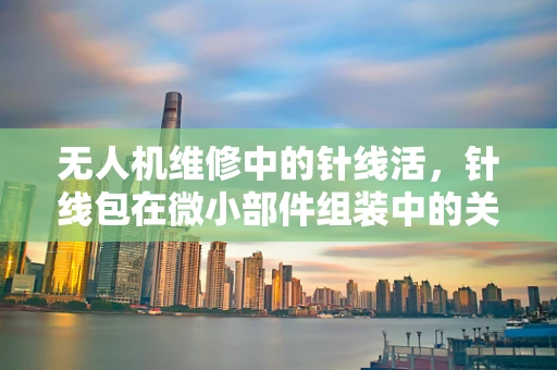 无人机维修中的针线活，针线包在微小部件组装中的关键作用