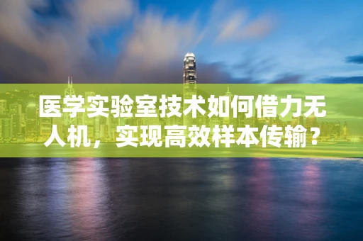 医学实验室技术如何借力无人机，实现高效样本传输？
